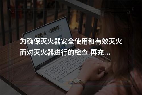 为确保灭火器安全使用和有效灭火而对灭火器进行的检查.再充装和