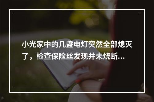 小光家中的几盏电灯突然全部熄灭了，检查保险丝发现并未烧断，用