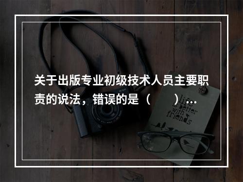 关于出版专业初级技术人员主要职责的说法，错误的是（　　）。