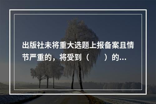 出版社未将重大选题上报备案且情节严重的，将受到（　　）的处