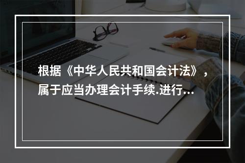 根据《中华人民共和国会计法》，属于应当办理会计手续.进行会计