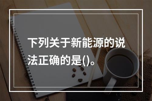 下列关于新能源的说法正确的是()。