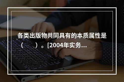 各类出版物共同具有的本质属性是（　　）。[2004年实务真