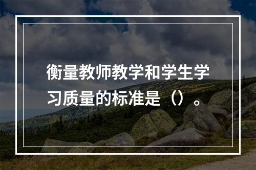 衡量教师教学和学生学习质量的标准是（）。