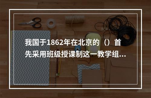 我国于1862年在北京的（）首先采用班级授课制这一教学组织形