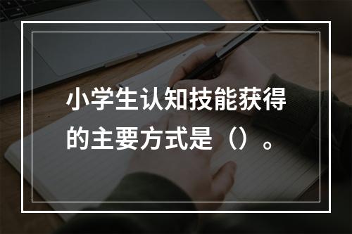 小学生认知技能获得的主要方式是（）。