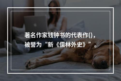 著名作家钱钟书的代表作()，被誉为“新《儒林外史》”。