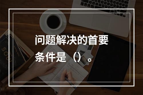 问题解决的首要条件是（）。