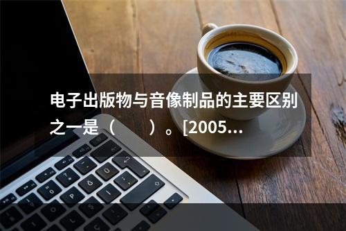 电子出版物与音像制品的主要区别之一是（　　）。[2005年