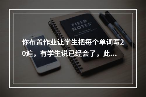 你布置作业让学生把每个单词写20遍，有学生说已经会了，此时你