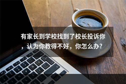 有家长到学校找到了校长投诉你，认为你教得不好，你怎么办?