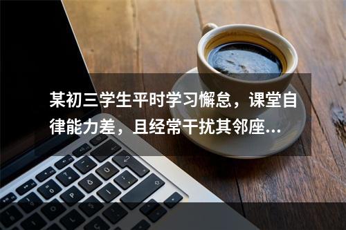 某初三学生平时学习懈怠，课堂自律能力差，且经常干扰其邻座学习