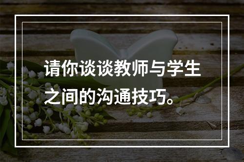 请你谈谈教师与学生之间的沟通技巧。