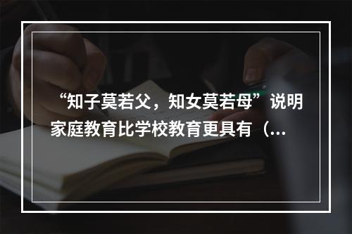 “知子莫若父，知女莫若母”说明家庭教育比学校教育更具有（）。