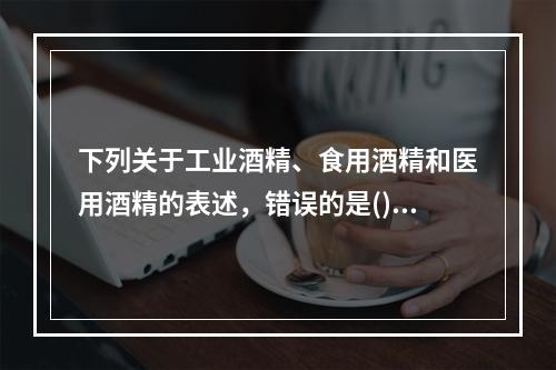 下列关于工业酒精、食用酒精和医用酒精的表述，错误的是()。