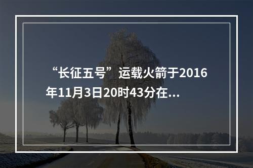 “长征五号”运载火箭于2016年11月3日20时43分在文昌