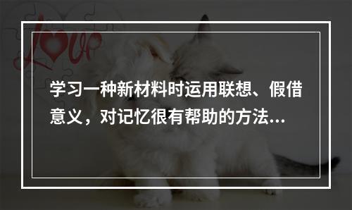 学习一种新材料时运用联想、假借意义，对记忆很有帮助的方法是（