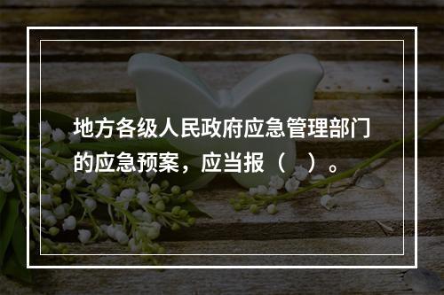 地方各级人民政府应急管理部门的应急预案，应当报（　）。