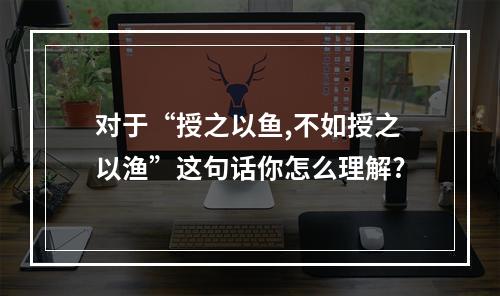 对于“授之以鱼,不如授之以渔”这句话你怎么理解?