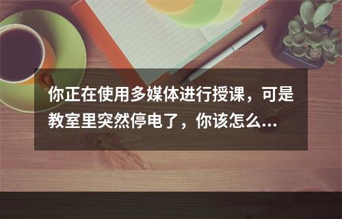 你正在使用多媒体进行授课，可是教室里突然停电了，你该怎么办?