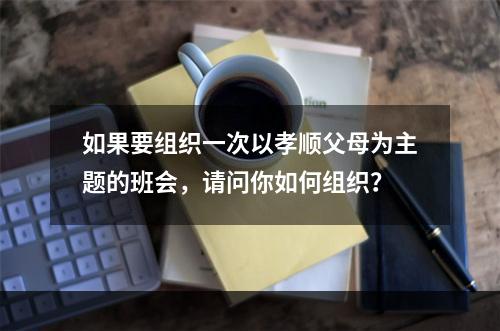 如果要组织一次以孝顺父母为主题的班会，请问你如何组织？