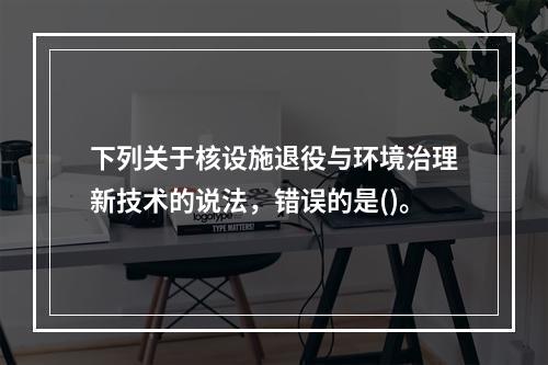 下列关于核设施退役与环境治理新技术的说法，错误的是()。