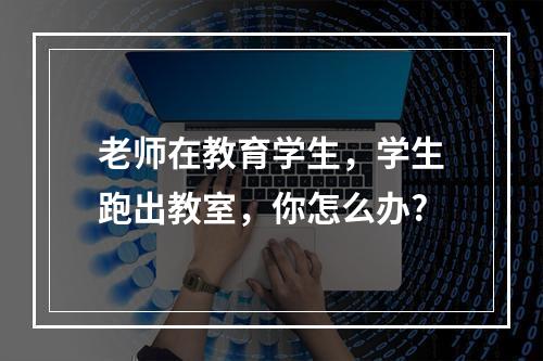 老师在教育学生，学生跑出教室，你怎么办?