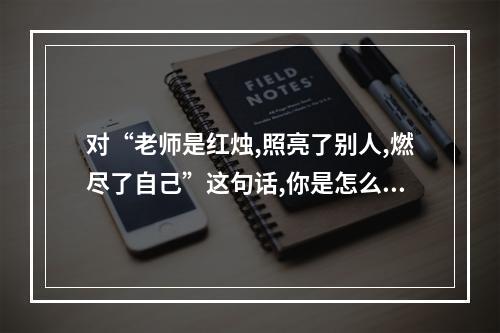 对“老师是红烛,照亮了别人,燃尽了自己”这句话,你是怎么理解