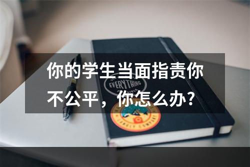 你的学生当面指责你不公平，你怎么办?