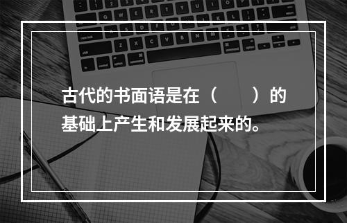 古代的书面语是在（　　）的基础上产生和发展起来的。