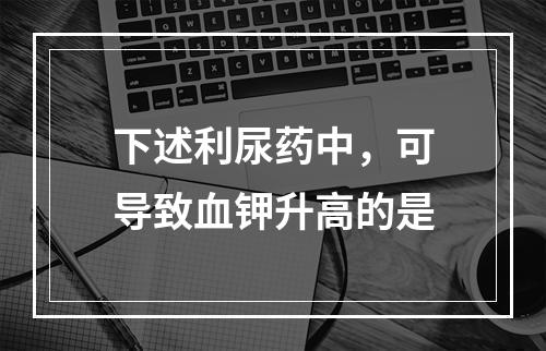 下述利尿药中，可导致血钾升高的是