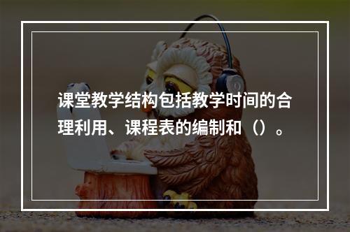 课堂教学结构包括教学时间的合理利用、课程表的编制和（）。