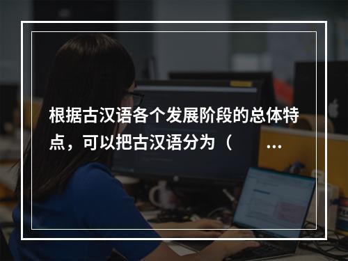 根据古汉语各个发展阶段的总体特点，可以把古汉语分为（　　）