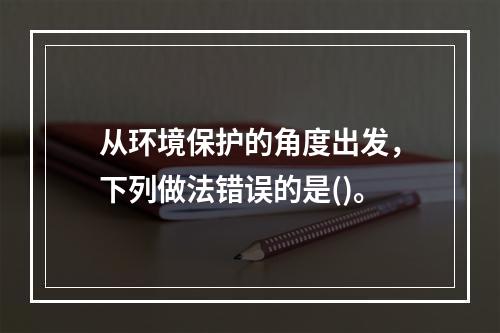 从环境保护的角度出发，下列做法错误的是()。