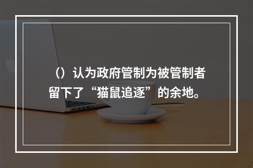 （）认为政府管制为被管制者留下了“猫鼠追逐”的余地。