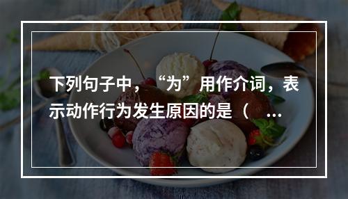 下列句子中，“为”用作介词，表示动作行为发生原因的是（　　