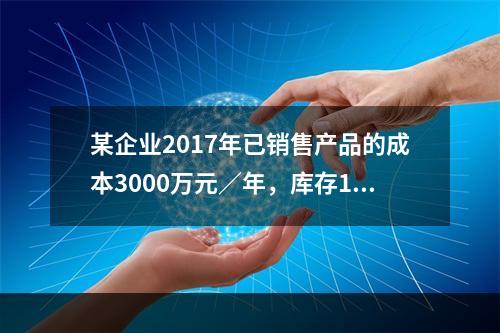 某企业2017年已销售产品的成本3000万元／年，库存15