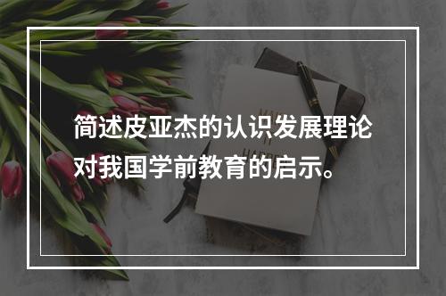 简述皮亚杰的认识发展理论对我国学前教育的启示。