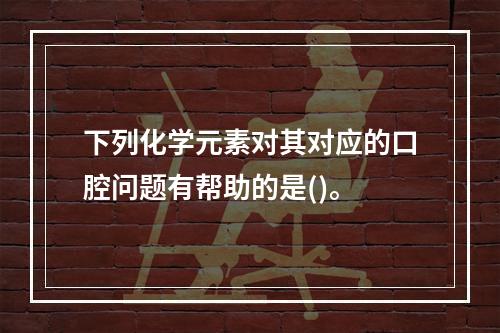 下列化学元素对其对应的口腔问题有帮助的是()。