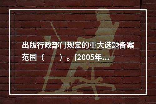 出版行政部门规定的重大选题备案范围（　　）。[2005年中