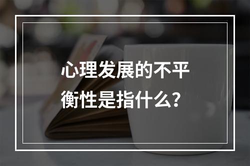 心理发展的不平衡性是指什么？