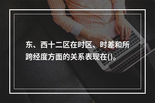 东、西十二区在时区、时差和所跨经度方面的关系表现在()。