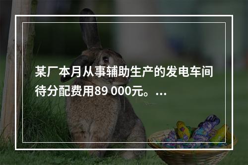 某厂本月从事辅助生产的发电车间待分配费用89 000元。本月