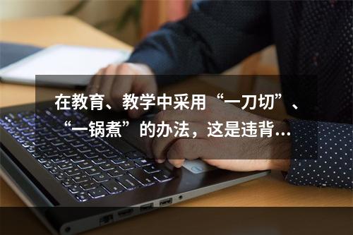 在教育、教学中采用“一刀切”、“一锅煮”的办法，这是违背了人