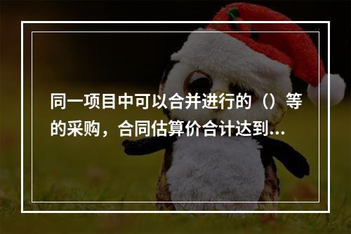 同一项目中可以合并进行的（）等的采购，合同估算价合计达到必须