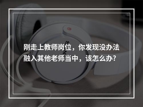 刚走上教师岗位，你发现没办法融入其他老师当中，该怎么办?