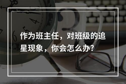 作为班主任，对班级的追星现象，你会怎么办?