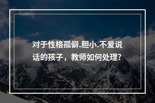 对于性格孤僻.胆小.不爱说话的孩子，教师如何处理?