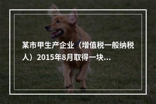 某市甲生产企业（增值税一般纳税人）2015年8月取得一块土地