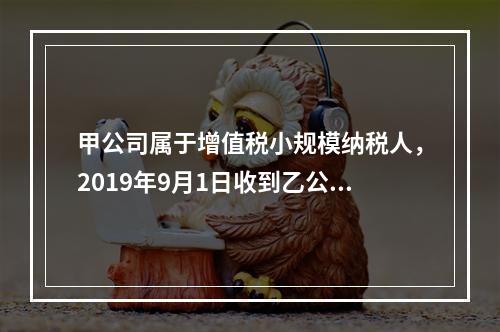 甲公司属于增值税小规模纳税人，2019年9月1日收到乙公司作